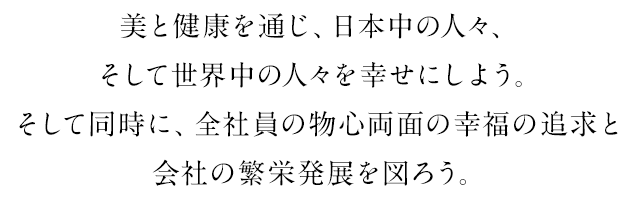 美と健康を通じ、日本中の人々、そして世界中の人々を幸せにしよう。そして同時に、全社員の物心両面の幸福の追求と会社の繁栄発展を図ろう。